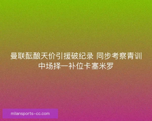 曼联酝酿天价引援破纪录 同步考察青训中场择一补位卡塞米罗