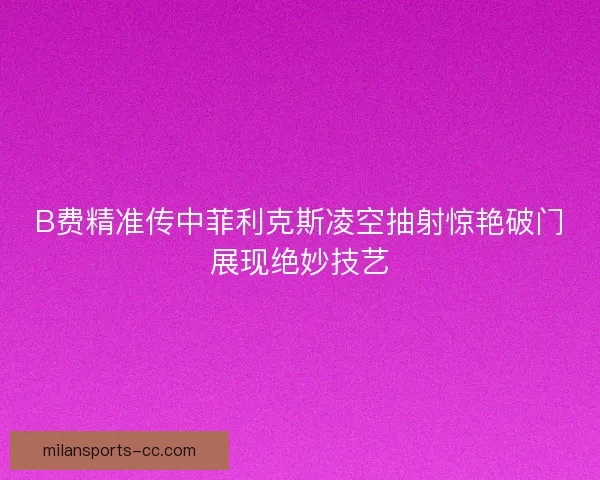 B费精准传中菲利克斯凌空抽射惊艳破门展现绝妙技艺