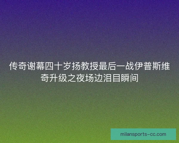 传奇谢幕四十岁扬教授最后一战伊普斯维奇升级之夜场边泪目瞬间