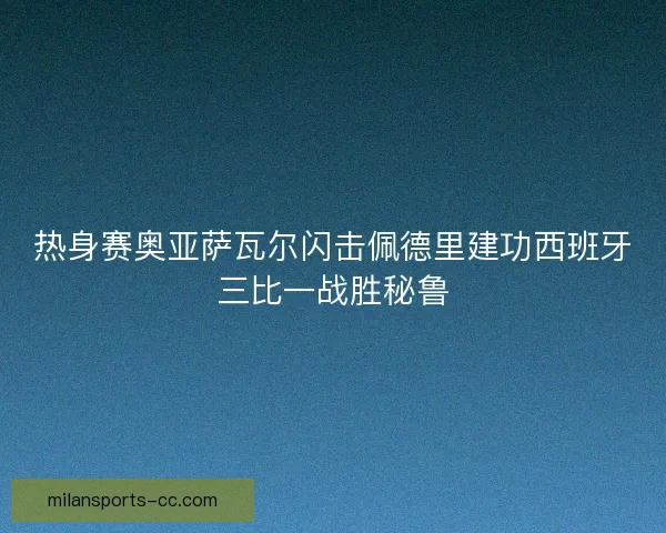 热身赛奥亚萨瓦尔闪击佩德里建功西班牙三比一战胜秘鲁