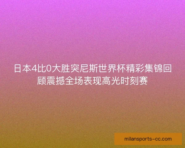 日本4比0大胜突尼斯世界杯精彩集锦回顾震撼全场表现高光时刻赛
