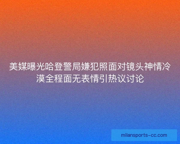 美媒曝光哈登警局嫌犯照面对镜头神情冷漠全程面无表情引热议讨论